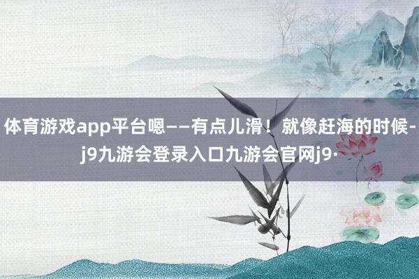 体育游戏app平台嗯——有点儿滑!就像赶海的时候-j9九游会登录入口九游会官网j9·