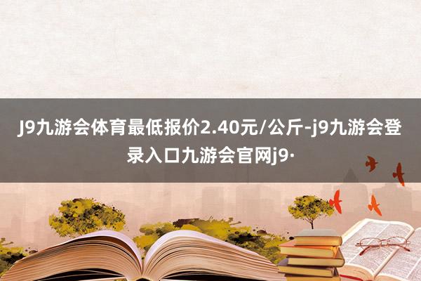 J9九游会体育最低报价2.40元/公斤-j9九游会登录入口九游会官网j9·