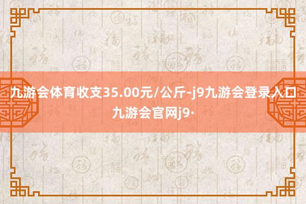 九游会体育收支35.00元/公斤-j9九游会登录入口九游会官网j9·