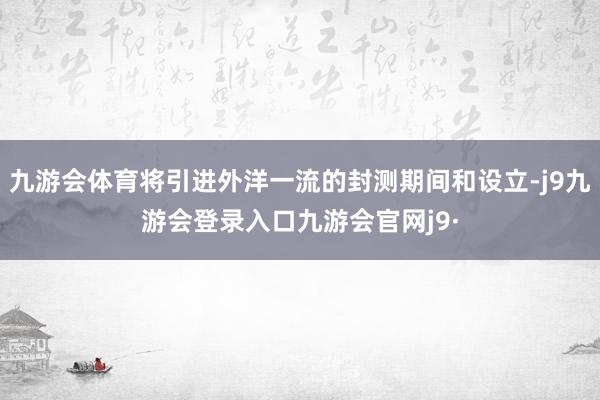九游会体育将引进外洋一流的封测期间和设立-j9九游会登录入口九游会官网j9·