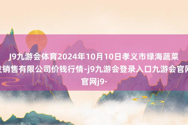 J9九游会体育2024年10月10日孝义市绿海蔬菜批发销售有限公司价钱行情-j9九游会登录入口九游会官网j9·