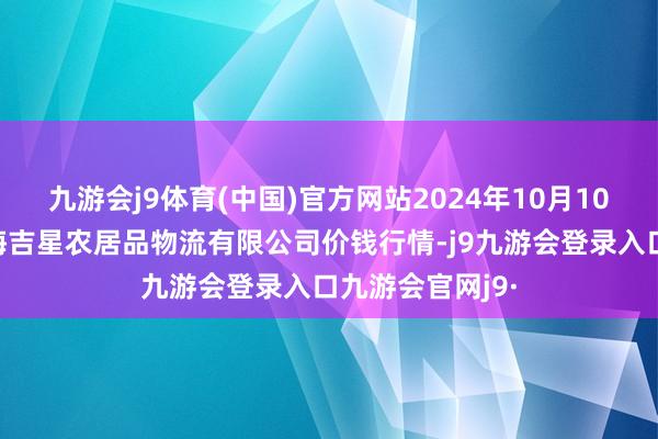 九游会j9体育(中国)官方网站2024年10月10日天津韩家墅海吉星农居品物流有限公司价钱行情-j9九游会登录入口九游会官网j9·