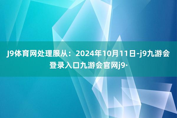 J9体育网处理服从:2024年10月11日-j9九游会登录入口九游会官网j9·