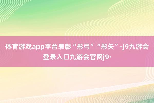 体育游戏app平台表彰“彤弓”“彤矢”-j9九游会登录入口九游会官网j9·
