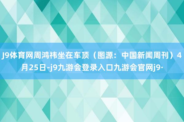 J9体育网周鸿祎坐在车顶（图源：中国新闻周刊）　　4月25日-j9九游会登录入口九游会官网j9·