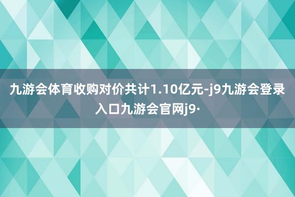 九游会体育收购对价共计1.10亿元-j9九游会登录入口九游会官网j9·