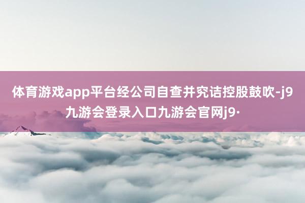体育游戏app平台经公司自查并究诘控股鼓吹-j9九游会登录入口九游会官网j9·