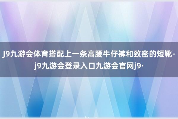 J9九游会体育搭配上一条高腰牛仔裤和致密的短靴-j9九游会登录入口九游会官网j9·
