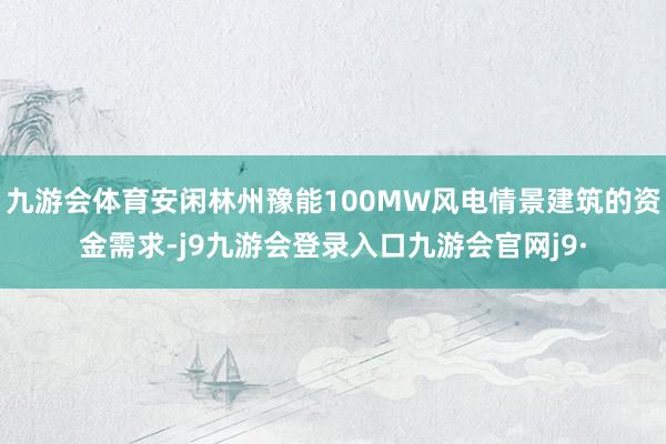 九游会体育安闲林州豫能100MW风电情景建筑的资金需求-j9九游会登录入口九游会官网j9·