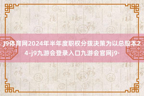 J9体育网2024年半年度职权分拨决策为以总股本24-j9九游会登录入口九游会官网j9·