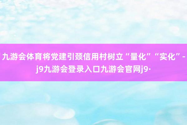 九游会体育将党建引颈信用村树立“量化”“实化”-j9九游会登录入口九游会官网j9·