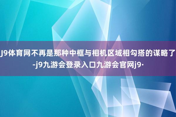 J9体育网不再是那种中框与相机区域相勾搭的谋略了-j9九游会登录入口九游会官网j9·