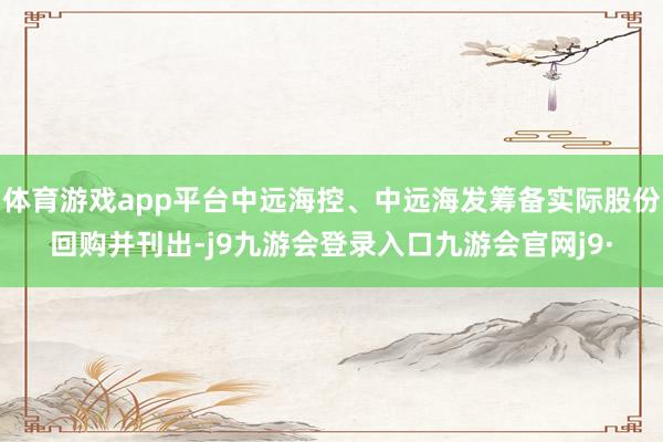 体育游戏app平台中远海控、中远海发筹备实际股份回购并刊出-j9九游会登录入口九游会官网j9·
