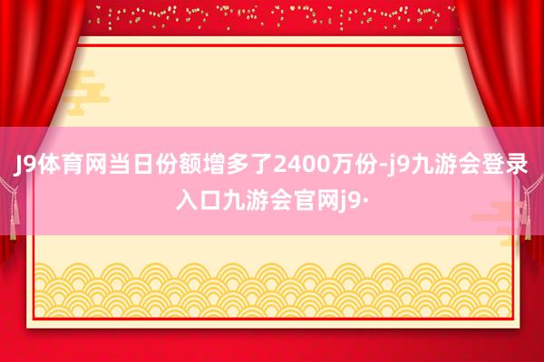 J9体育网当日份额增多了2400万份-j9九游会登录入口九游会官网j9·