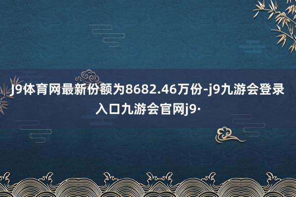 J9体育网最新份额为8682.46万份-j9九游会登录入口九游会官网j9·