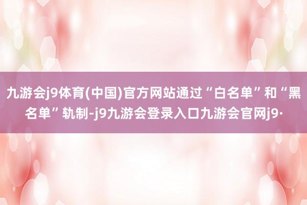 九游会j9体育(中国)官方网站通过“白名单”和“黑名单”轨制-j9九游会登录入口九游会官网j9·