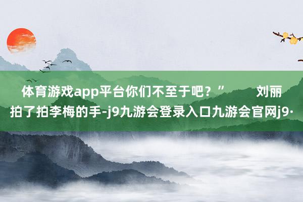 体育游戏app平台你们不至于吧？”        刘丽拍了拍李梅的手-j9九游会登录入口九游会官网j9·