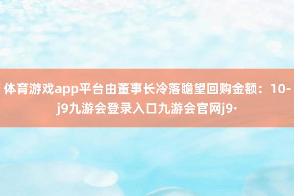 体育游戏app平台由董事长冷落瞻望回购金额:10-j9九游会登录入口九游会官网j9·