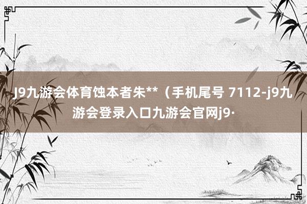 J9九游会体育蚀本者朱**(手机尾号 7112-j9九游会登录入口九游会官网j9·