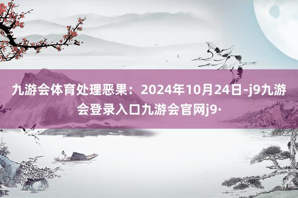 九游会体育处理恶果:2024年10月24日-j9九游会登录入口九游会官网j9·