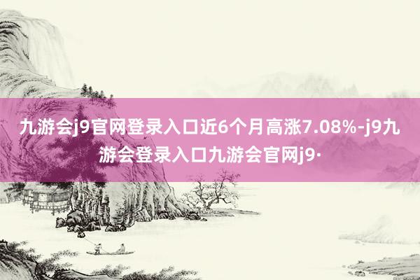 九游会j9官网登录入口近6个月高涨7.08%-j9九游会登录入口九游会官网j9·