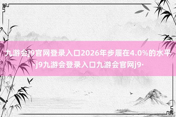 九游会j9官网登录入口2026年步履在4.0%的水平-j9九游会登录入口九游会官网j9·