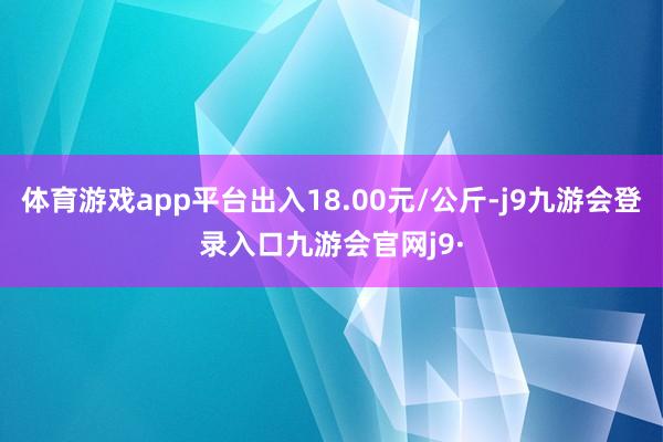 体育游戏app平台出入18.00元/公斤-j9九游会登录入口九游会官网j9·