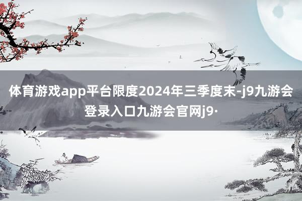 体育游戏app平台限度2024年三季度末-j9九游会登录入口九游会官网j9·