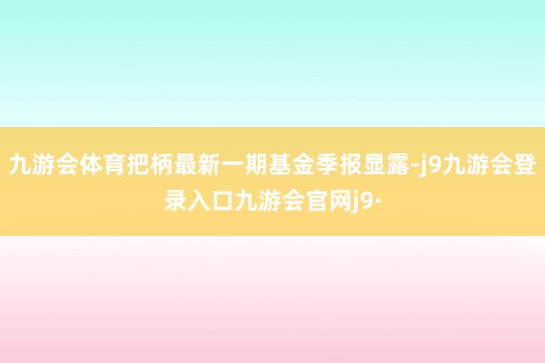 九游会体育把柄最新一期基金季报显露-j9九游会登录入口九游会官网j9·