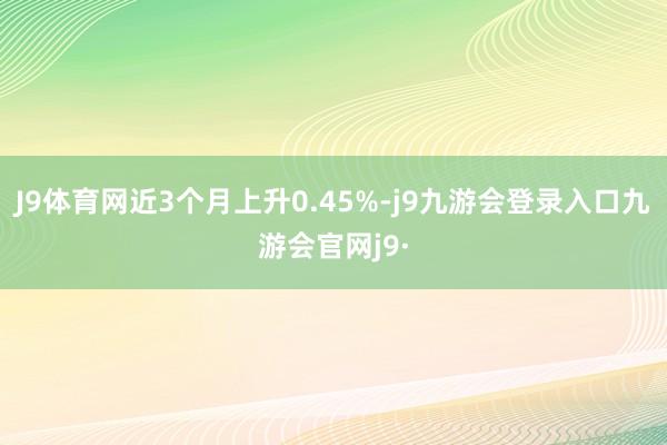 J9体育网近3个月上升0.45%-j9九游会登录入口九游会官网j9·