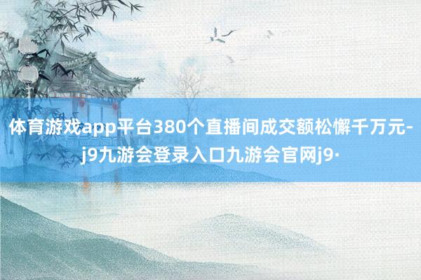 体育游戏app平台380个直播间成交额松懈千万元-j9九游会登录入口九游会官网j9·