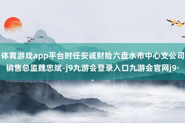 体育游戏app平台时任安诚财险六盘水市中心支公司销售总监魏忠斌-j9九游会登录入口九游会官网j9·