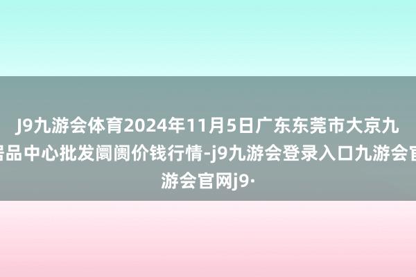 J9九游会体育2024年11月5日广东东莞市大京九农副居品中心批发阛阓价钱行情-j9九游会登录入口九游会官网j9·