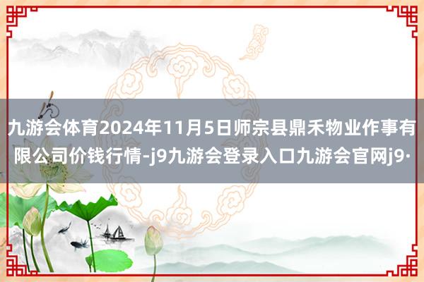 九游会体育2024年11月5日师宗县鼎禾物业作事有限公司价钱行情-j9九游会登录入口九游会官网j9·