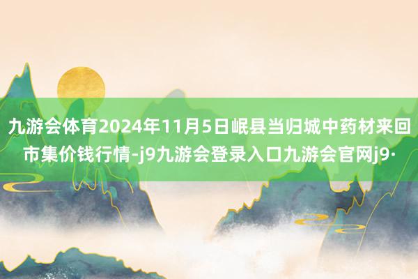 九游会体育2024年11月5日岷县当归城中药材来回市集价钱行情-j9九游会登录入口九游会官网j9·