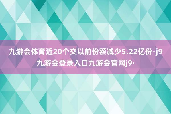 九游会体育近20个交以前份额减少5.22亿份-j9九游会登录入口九游会官网j9·