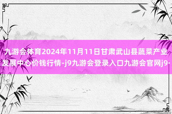 九游会体育2024年11月11日甘肃武山县蔬菜产业发展中心价钱行情-j9九游会登录入口九游会官网j9·