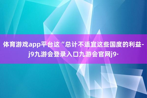 体育游戏app平台这“总计不适宜这些国度的利益-j9九游会登录入口九游会官网j9·