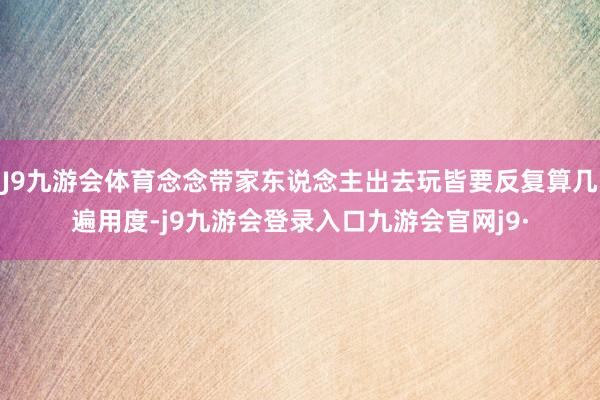 J9九游会体育念念带家东说念主出去玩皆要反复算几遍用度-j9九游会登录入口九游会官网j9·