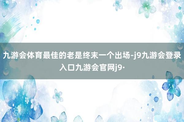九游会体育最佳的老是终末一个出场-j9九游会登录入口九游会官网j9·