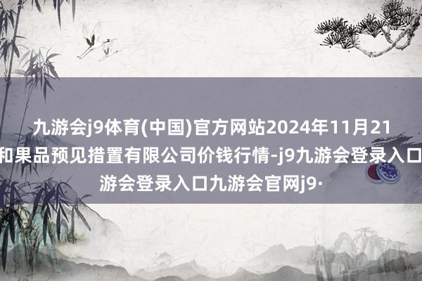 九游会j9体育(中国)官方网站2024年11月21日新疆九旺盛和果品预见措置有限公司价钱行情-j9九游会登录入口九游会官网j9·
