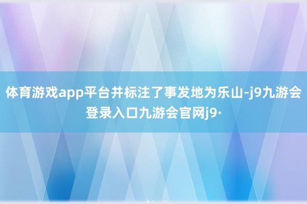 体育游戏app平台并标注了事发地为乐山-j9九游会登录入口九游会官网j9·