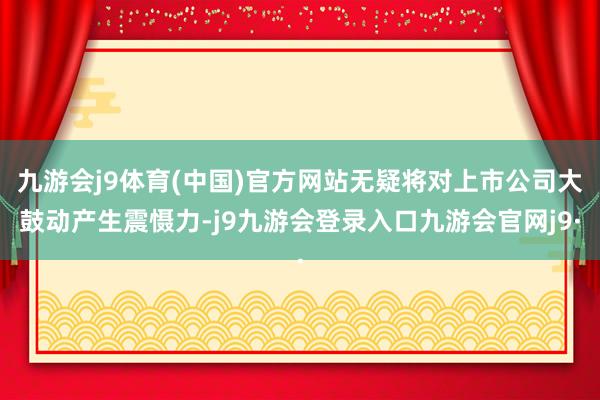 九游会j9体育(中国)官方网站无疑将对上市公司大鼓动产生震慑力-j9九游会登录入口九游会官网j9·