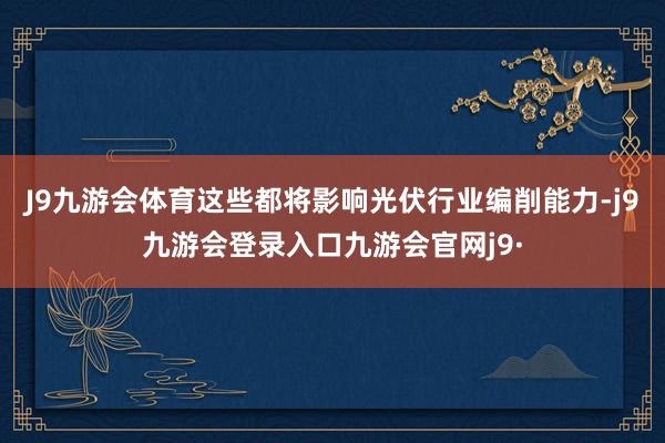 J9九游会体育这些都将影响光伏行业编削能力-j9九游会登录入口九游会官网j9·