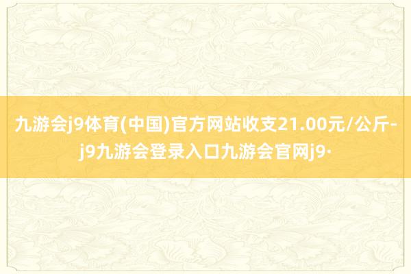 九游会j9体育(中国)官方网站收支21.00元/公斤-j9九游会登录入口九游会官网j9·