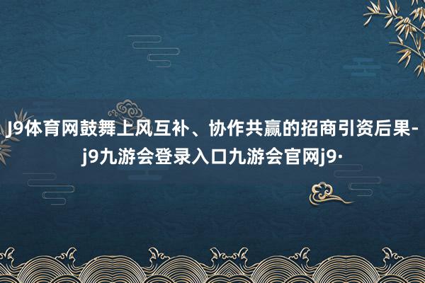 J9体育网鼓舞上风互补、协作共赢的招商引资后果-j9九游会登录入口九游会官网j9·
