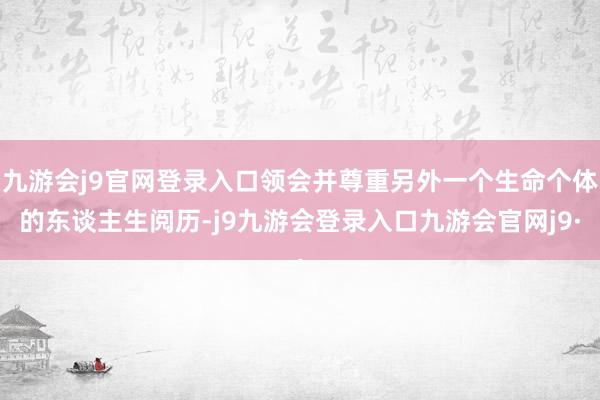九游会j9官网登录入口领会并尊重另外一个生命个体的东谈主生阅历-j9九游会登录入口九游会官网j9·