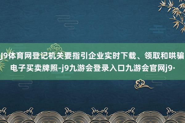 J9体育网登记机关要指引企业实时下载、领取和哄骗电子买卖牌照-j9九游会登录入口九游会官网j9·