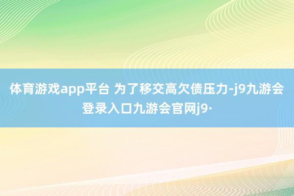 体育游戏app平台 为了移交高欠债压力-j9九游会登录入口九游会官网j9·