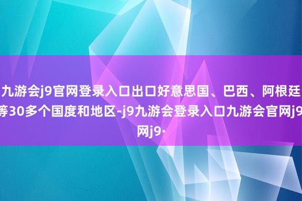 九游会j9官网登录入口出口好意思国、巴西、阿根廷等30多个国度和地区-j9九游会登录入口九游会官网j9·
